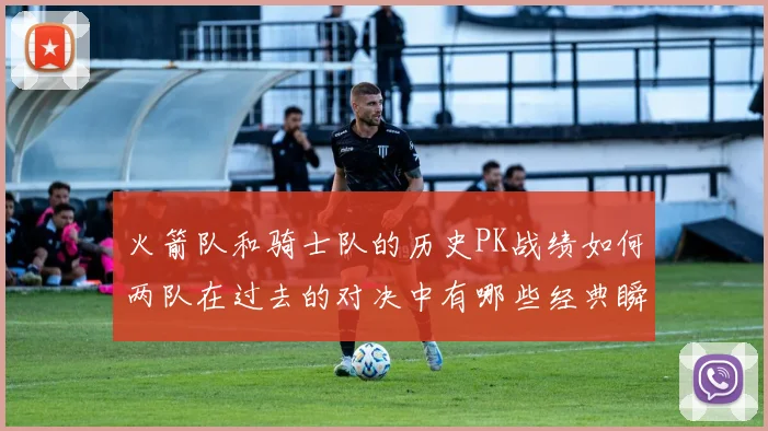 火箭队和骑士队的历史PK战绩如何两队在过去的对决中有哪些经典瞬间