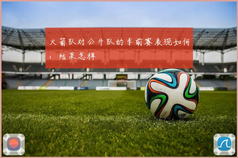 火箭队对公牛队的季前赛表现如何，结果怎样