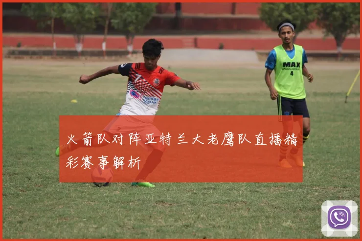 火箭队对阵亚特兰大老鹰队直播精彩赛事解析