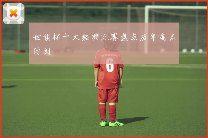世俱杯十大经典比赛盘点历年高光时刻