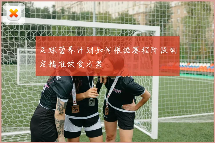 足球营养计划如何根据赛程阶段制定精准饮食方案