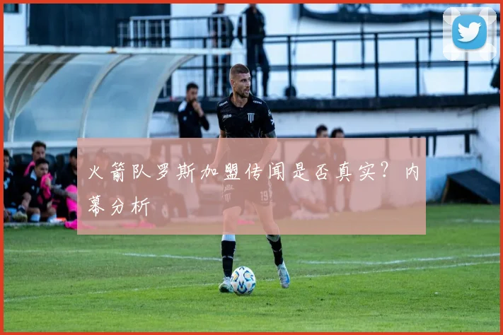 火箭队罗斯加盟传闻是否真实？内幕分析