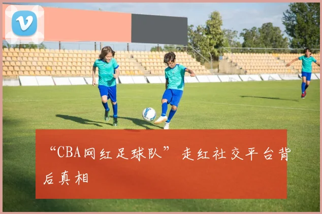 “CBA网红足球队”走红社交平台背后真相